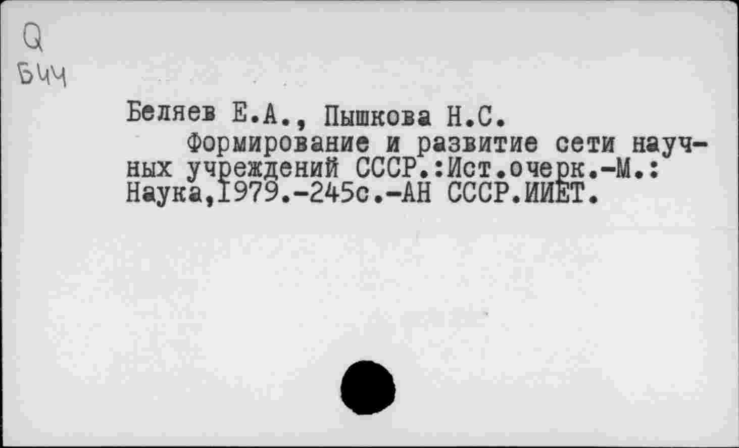 ﻿и
5 ММ
Беляев Е.А., Пышкова Н.С.
Формирование и развитие сети научных учреждений СССР.:Ист.очерк.-М.: Наука,1979.-245с.-АН СССР.ИИЕТ.